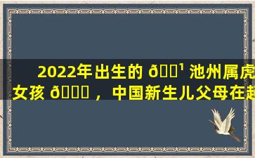 2022年出生的 🌹 池州属虎女孩 🐘 ，中国新生儿父母在起名时会考虑哪些因素